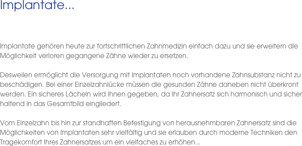 Implantate...
 
  Implantate gehören heute zur fortschrittlichen Zahnmedizin einfach dazu und sie erweitern die Möglichkeit verloren gegangene Zähne wieder zu ersetzen. 

Desweilen ermöglicht die Versorgung mit Implantaten noch vorhandene Zahnsubstanz nicht zu beschädigen. Bei einer Einzelzahnlücke müssen die gesunden Zähne daneben nicht überkront werden. Ein sicheres Lächeln wird Ihnen gegeben, da Ihr Zahnersatz sich harmonisch und sicher haltend in das Gesamtbild eingliedert. 

Vom Einzelzahn bis hin zur standhaften Befestigung von herausnehmbaren Zahnersatz sind die Möglichkeiten von Implantaten sehr vielfältig und sie erlauben durch moderne Techniken den Tragekomfort Ihres Zahnersatzes um ein vielfaches zu erhöhen...