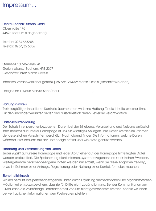 Impressum...
 
  Dental-Technik Kirstein GmbH
Oberstraße 176 
44892 Bochum (Langendreer)

Telefon: 02 34 / 2 82 05
Telefax: 02 34/ 29 66 06
labor@kirstein-dental.de 
www.kirstein-dental.de

Steuer-Nr.: 306/5720/0728
Gerichtsstand:  Bochum, HRB 2367
Geschäftsführer: Martin Kirstein

Inhaltlich Verantwortlicher gemäß § 55 Abs. 2 RStV: Martin Kirstein (Anschrift wie oben)

Design und Layout: Markus Seehütter (seehuetter@yahoo.de)


HaftungshinweisTrotz sorgfältiger inhaltlicher Kontrolle übernehmen wir keine Haftung für die Inhalte externer Links.  Für den Inhalt der verlinkten Seiten sind ausschließlich deren Betreiber verantwortlich.DatenschutzerklärungDer Schutz Ihrer personenbezogenen Daten bei der Erhebung, Verarbeitung und Nutzung anlässlich Ihres Besuchs auf unserer Homepage ist uns ein wichtiges Anliegen. Ihre Daten werden im Rahmen der gesetzlichen Vorschriften geschützt. Nachfolgend finden Sie Informationen, welche Daten während Ihres Besuchs auf der Homepage erfasst und wie diese genutzt werden.Erhebung und Verarbeitung von DatenJeder Zugriff auf unsere Homepage und jeder Abruf einer auf der Homepage hinterlegten Datei werden protokolliert. Die Speicherung dient internen, systembezogenen und statistischen Zwecken. Weitergehende personenbezogene Daten werden nur erfasst, wenn Sie diese Angaben freiwillig, etwa im Rahmen einer Anfrage, Registrierung oder Nutzung eines Kontaktformulars machen.SicherheitshinweisWir sind bemüht, Ihre personenbezogenen Daten durch Ergreifung aller technischen und organisatorischen Möglichkeiten so zu speichern, dass sie für Dritte nicht zugänglich sind. Bei der Kommunikation per  E-Mail kann die vollständige Datensicherheit von uns nicht gewährleistet werden, sodass wir Ihnen  bei vertraulichen Informationen den Postweg empfehlen.
 
 
 