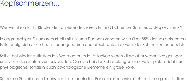 Kopfschmerzen...
 
  Wer kennt es nicht? Klopfender, pulsierender, rasender und bohrender Schmerz... „Kopfschmerz“! 

In engmaschiger Zusammenarbeit mit unseren Partnern konnten wir in über 85% der uns bekannten Fälle erfolgreich diese höchst unangenehme und einschränkende Form der Schmerzen behandeln. 

Selbst bei wieder auftretenden Symptomen oder Attacken waren diese aber wesentlich geringer  und viel seltener als zuvor festzustellen. Gerade bei der Behandlung solcher Fälle spielen nicht nur physiologische, sondern auch psychologische Elemente ein große Rolle. 

Sprechen Sie mit uns oder unseren behandelnden Partnern, denn wir möchten Ihnen gerne helfen...