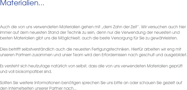 Materialien...
 
  Auch die von uns verwendeten Materialien gehen mit „dem Zahn der Zeit“. Wir versuchen auch hier immer auf dem neuesten Stand der Technik zu sein, denn nur die Verwendung der neuesten und besten Materialien gibt uns die Möglichkeit, auch die beste Versorgung für Sie zu gewährleisten. 

Dies betrifft selbstverständlich auch die neuesten Fertigungstechniken. Hierfür arbeiten wir eng mit unseren Partnern zusammen und unser Team wird den Erfordernissen nach geschult und ausgebildet. 

Es versteht sich heutzutage natürlich von selbst, dass alle von uns verwendeten Materialien geprüft und voll biokompatibel sind. 

Sollten Sie weitere Informationen benötigen sprechen Sie uns bitte an oder schauen Sie gezielt auf den Internetseiten unserer Partner nach...