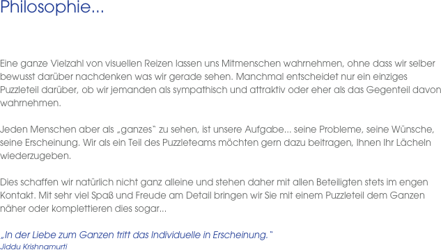 Philosophie...
 
  Eine ganze Vielzahl von visuellen Reizen lassen uns Mitmenschen wahrnehmen, ohne dass wir selber bewusst darüber nachdenken was wir gerade sehen. Manchmal entscheidet nur ein einziges Puzzleteil darüber, ob wir jemanden als sympathisch und attraktiv oder eher als das Gegenteil davon wahrnehmen. 

Jeden Menschen aber als „ganzes“ zu sehen, ist unsere Aufgabe... seine Probleme, seine Wünsche, seine Erscheinung. Wir als ein Teil des Puzzleteams möchten gern dazu beitragen, Ihnen Ihr Lächeln wiederzugeben. 

Dies schaffen wir natürlich nicht ganz alleine und stehen daher mit allen Beteiligten stets im engen Kontakt. Mit sehr viel Spaß und Freude am Detail bringen wir Sie mit einem Puzzleteil dem Ganzen näher oder komplettieren dies sogar...

„In der Liebe zum Ganzen tritt das Individuelle in Erscheinung.“
Jiddu Krishnamurti