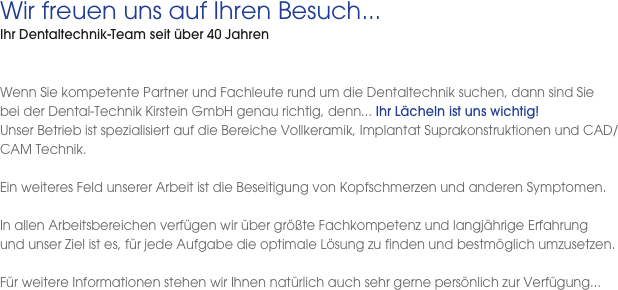 Wir freuen uns auf Ihren Besuch...
Ihr Dentaltechnik-Team seit über 40 Jahren
  Wenn Sie kompetente Partner und Fachleute rund um die Dentaltechnik suchen, dann sind Sie  bei der Dental-Technik Kirstein GmbH genau richtig, denn... Ihr Lächeln ist uns wichtig!Unser Betrieb ist spezialisiert auf die Bereiche Vollkeramik, Implantat Suprakonstruktionen und CAD/CAM Technik.

Ein weiteres Feld unserer Arbeit ist die Beseitigung von Kopfschmerzen und anderen Symptomen. 
In allen Arbeitsbereichen verfügen wir über größte Fachkompetenz und langjährige Erfahrung  und unser Ziel ist es, für jede Aufgabe die optimale Lösung zu finden und bestmöglich umzusetzen. 

Für weitere Informationen stehen wir Ihnen natürlich auch sehr gerne persönlich zur Verfügung...